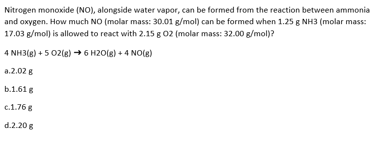 Nitrogen monoxide (NO), alongside water vapor, can be formed from the reaction between ammonia
and oxygen. How much NO (molar mass: 30.01 g/mol) can be formed when 1.25 g NH3 (molar mass:
17.03 g/mol) is allowed to react with 2.15 g 02 (molar mass: 32.00 g/mol)?
4 NH3(g) + 5 02(g) →6 H2O(g) + 4 NO(g)
a.2.02 g
b.1.61 g
c.1.76 g
d.2.20 g