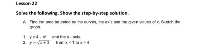 Lesson 22
Solve the following. Show the step-by-step solution.
A Find the area bounded by the curves, the axis and the given values of x. Sketch the
graph.
1. y = 4-x and the x - axis.
2. y = Vx+ 3 from x = 1 to x = 4
