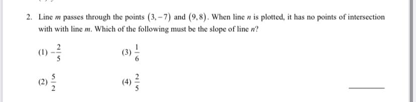 2. Line m passes through the points (3, – 7) and (9,8). When line n is plotted, it has no points of intersection
with with line m. Which of the following must be the slope of line n?
2
(1)
(4)
