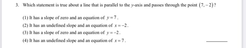 3. Which statement is true about a line that is parallel to the y-axis and passes through the point (7, – 2)?
(1) It has a slope of zero and an equation of y=7.
(2) It has an undefined slope and an equation of x=-2.
(3) It has a slope of zero and an equation of y =-2.
(4) It has an undefined slope and an equation of x= 7.
