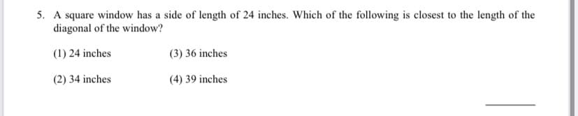 5. A square window has a side of length of 24 inches. Which of the following is closest to the length of the
diagonal of the window?
(1) 24 inches
(3) 36 inches
(2) 34 inches
(4) 39 inches
