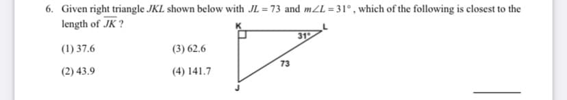 6. Given right triangle JKL shown below with JL = 73 and mZL = 31° , which of the following is closest to the
length of JK ?
%3D
31
(1) 37.6
(3) 62.6
(2) 43.9
73
(4) 141.7
