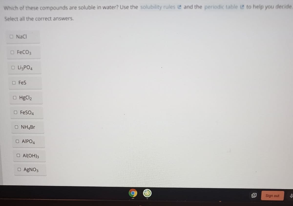 Which of these compounds are soluble in water? Use the solubility rules e and the periodic table e to help you decide.
Select all the correct answers.
O NaCl
O FECO3
O LigPO4
O FeS
O HgCl2
O FESO4
O NH4B.
O AIPO4
O Al(OH)3
O AGNO3
Sign out
