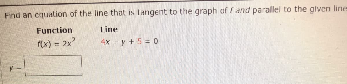 Find an equation of the line that is tangent to the graph of f and parallel to the given line
Function
Line
f(x) = 2x2
4х - у + 5 %3D 0
y =
