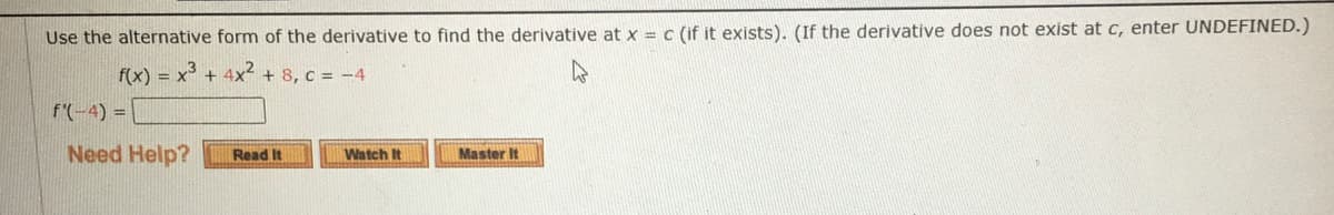 Use the alternative form of the derivative to find the derivative at x = c (if it exists). (If the derivative does not exist at c, enter UNDEFINED.)
f(x) = x + 4x² + 8, c = -4
f'(-4) =
Need Help?
Watch It
Master It
Read It

