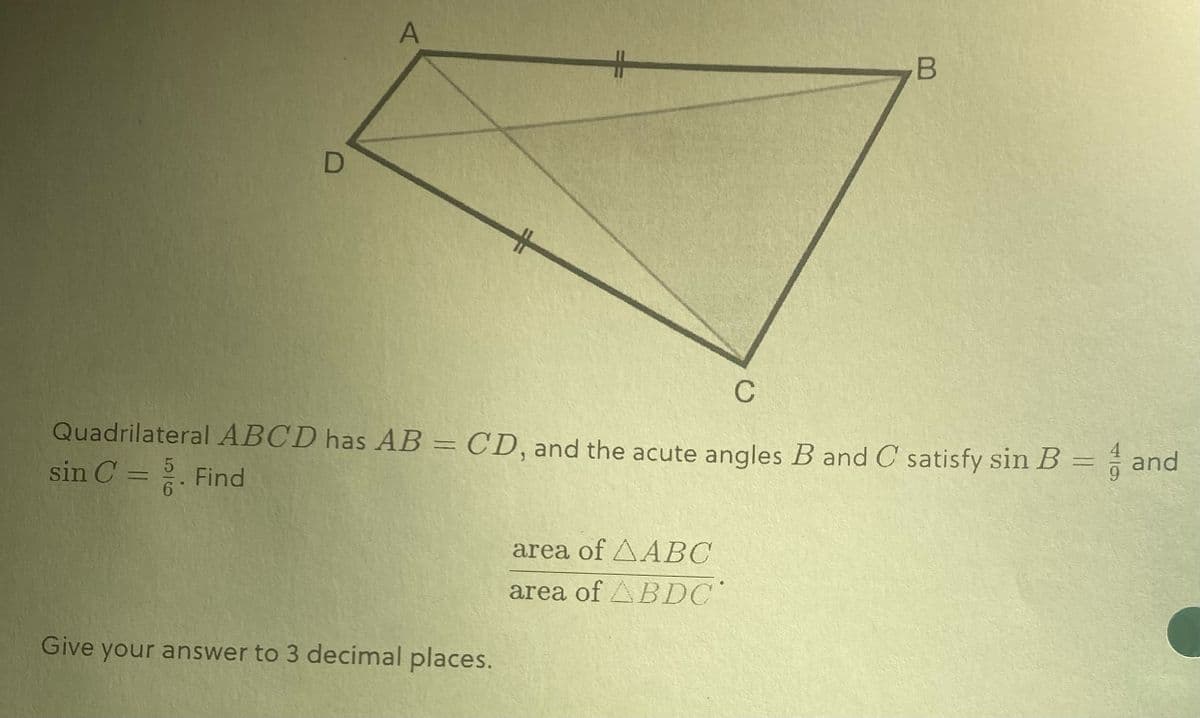 D
A
C
Quadrilateral ABCD has AB = CD, and the acute angles B and C satisfy sin B = and
sin C = 5. Find
6
Give your answer to 3 decimal places.
B
area of AABC
area of ABDC
