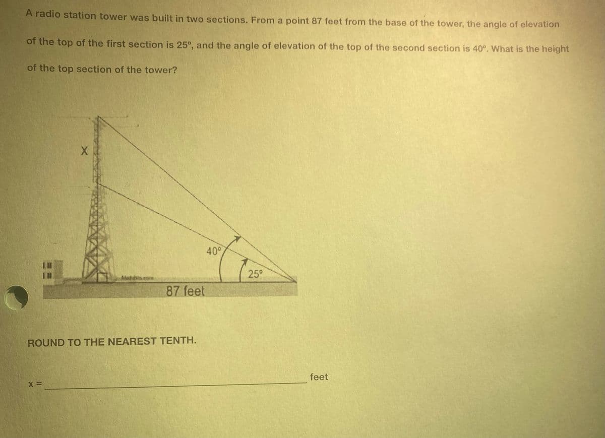 A radio station tower was built in two sections. From a point 87 feet from the base of the tower, the angle of elevation
of the top of the first section is 25°, and the angle of elevation of the top of the second section is 40°. What is the height
of the top section of the tower?
X
X=
87 feet
ROUND TO THE NEAREST TENTH.
40⁰
25°
feet