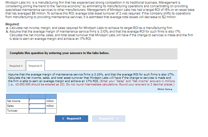 Mindspin Labs Inc. is a manufacturing firm that has experienced strong competition in its traditional business. Management is
considering Joining the trend to the "service economy" by eliminating its manufacturing operations and concentrating on providing
specialized maintenance services to other manufacturers. Management of Mindspin Labs has had a target ROI of 15% on an asset base
that has averaged $8 million. To achieve this ROI, average total asset turnover of 2 was required. If the company shifts its operations
from manufacturing to providing maintenance services, it is estimated that average total assets will decrease to $2 million.
Required:
a. Calculate net Income, margin, and sales required for Mindspin Labs to achieve its target ROI as a manufacturing firm.
b. Assume that the average margin of maintenance service firms is 3.10%, and that the average ROI for such firms is also 17%.
Calculate the net income, sales, and total asset turnover that Mindspin Labs will have if the change to services is made and the firm
is able to earn an average margin and achieve an 17% ROI.
Complete this question by entering your answers in the tabs below.
Required A Required B
Assume that the average margin of maintenance service firms is 3.10%, and that the average ROI for such firms is also 17%.
Calculate the net income, sales, and total asset tumover that Mindspin Labs will have if the change to services is made and
the firm is able to earn an average margin and achieve an 17% ROI. (Enter your "Sales" and "Net income" answers in millions
(i.e., 10,000,000 should be entered as 10). Do not round intermediate calculations. Round your answers to 2 decimal places.)
Show less A
Net income
Sales
Turnover
million
million
< Required A
Required B >
