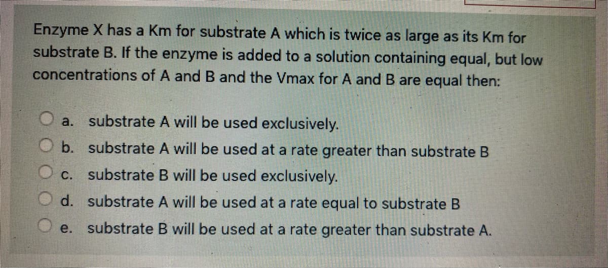Enzyme X has a Km for substrate A which is twice as large as its Km for
substrate B. If the enzyme is added to a solution containing equal, but low
concentrations of A and B and the Vmax for A and B are equal then:
a. substrate A will be used exclusively.
b. substrate A will be used at a rate greater than substrate B
c. substrate B will be used exclusively.
d. substrate A will be used at a rate equal to substrate B
e. substrate B will be used at a rate greater than substrate A.

