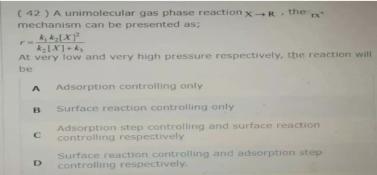 ( 42 ) A unimolecular gas phase reaction x –→R
the x"
mechanism can be presented as;
k, k½[X]²
kz [X]+k3
At very low and very high pressure respectively, the reaction will
be
Adsorption controlling only
Surface reaction controlling only
Adsorption step controlling and surface reaction
controlling respectively
C
Surface reaction controlling and adsorption step
controlling respectively.
D
