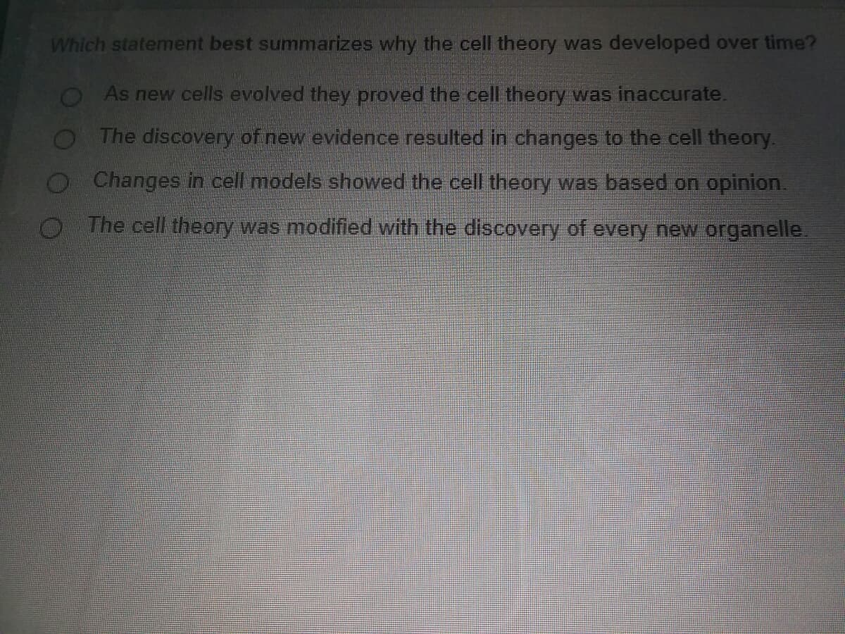 Which statement best summarizes why the cell theory was developed over time?
O As new cells evolved they proved the cell theory was inaccurate.
O The discovery of new evidence resulted in changes to the cell theory.
O Changes in cell models showed the cell theory was based on opinion.
O The cell theory was modified with the discovery of every new organelle.
