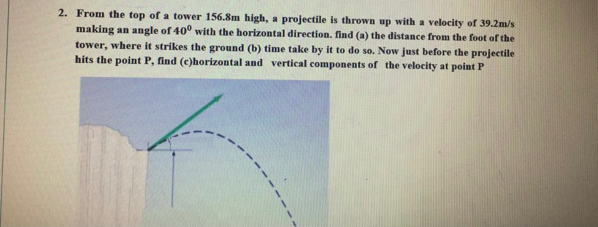 2. From the top of a tower 156.8m high, a projectile is thrown up with a velocity of 39.2m/s
making an angle of 40° with the horizontal direction. find (a) the distance from the foot of the
tower, where it strikes the ground (b) time take by it to do so. Now just before the projectile
hits the point P, find (c)horizontal and vertical components of the velocity at point P
