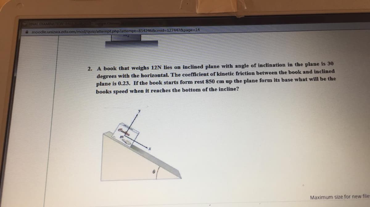 HINAL EXAMINATION FAT Google Chome
A moodle.unizwa.edu.om/mod/quiz/attempt.php?attempt-854246&cmid%3D127447&page=14
2. A book that weighs 12N lies on inclined plane with angle of inclination in the plane is 30
degrees with the horizontal. The coefficient of kinetic friction between the book and inclined
plane is 0.23. If the book starts form rest 850 cm up the plane form its base what will be the
books speed when it reaches the bottom of the incline?
Maximum size for new file
