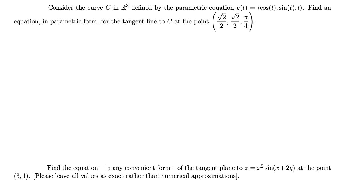 Consider the curve C in R³ defined by the parametric equation c(t) = (cos(t), sin(t), t). Find an
%3D
V2 v2 T
equation, in parametric form, for the tangent line to C at the point
2
4
Find the equation – in any convenient form – of the tangent plane to z = x² sin(x +2y) at the point
(3, 1). [Please leave all values as exact rather than numerical approximations].
