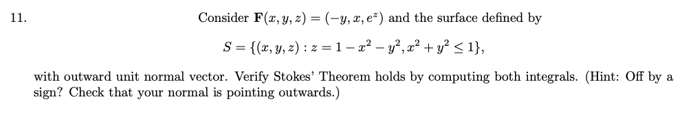 11.
Consider F(x, y, z) = (-y, x, e²) and the surface defined by
S = {(x, y, z) : z =1- x² – y?, x² + y? < 1},
with outward unit normal vector. Verify Stokes' Theorem holds by computing both integrals. (Hint: Off by a
sign? Check that your normal is pointing outwards.)
