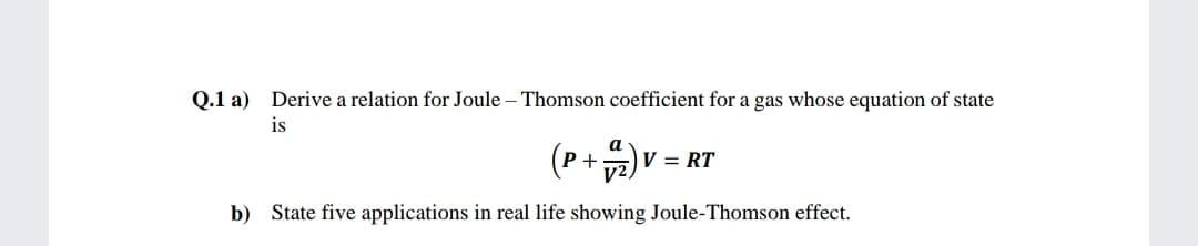 Q.1 a) Derive a relation for Joule – Thomson coefficient for a gas whose equation of state
is
(P+) =
V = RT
b) State five applications in real life showing Joule-Thomson effect.
