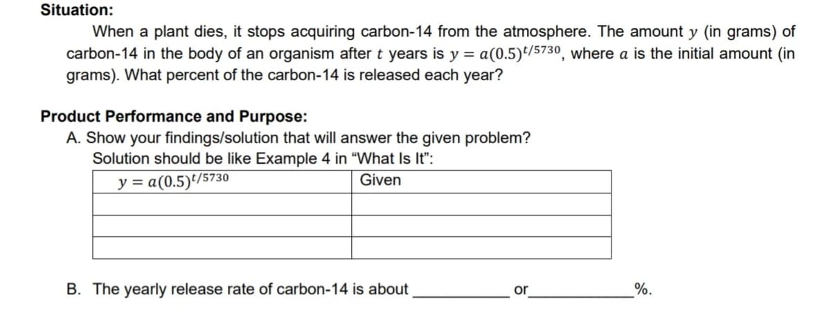 Situation:
When a plant dies, it stops acquiring carbon-14 from the atmosphere. The amount y (in grams) of
carbon-14 in the body of an organism after t years is y = a(0.5)t/5730, where a is the initial amount (in
grams). What percent of the carbon-14 is released each year?
Product Performance and Purpose:
A. Show your findings/solution that will answer the given problem?
Solution should be like Example 4 in "What Is It":
y = a(0.5)/5730
Given
B. The yearly release rate of carbon-14 is about
or
%.

