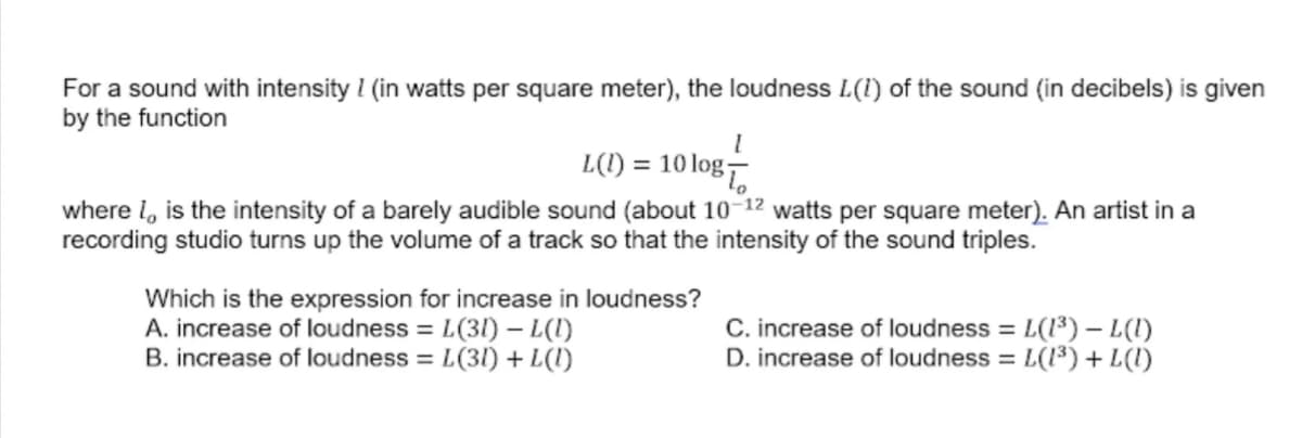 For a sound with intensity I (in watts per square meter), the loudness L(1) of the sound (in decibels) is given
by the function
L(1) = 10 log-
where I, is the intensity of a barely audible sound (about 10–12 watts per square meter). An artist in a
recording studio turns up the volume of a track so that the intensity of the sound triples.
Which is the expression for increase in loudness?
A. increase of loudness = L(31) – L(1)
B. increase of loudness = L(31) + L(I)
C. increase of loudness = L(1³) – L(1)
D. increase of loudness = L(1³) + L(l)
