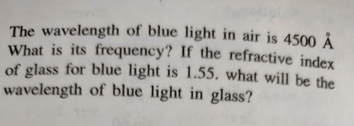 The wavelength of blue light in air is 4500 Å
What is its frequency? If the refractive index
of glass for blue light is 1.55. what will be the
wavelength of blue light in glass?
