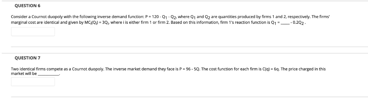 QUESTION 6
Consider a Cournot duopoly with the following inverse demand function: P = 120 - Q1 - Q2, where Q1 and Q2 are quantities produced by firms 1 and 2, respectively. The firms'
marginal cost are identical and given by MC;(Q;) = 3Qi, where i is either firm 1 or firm 2. Based on this information, firm 1's reaction function is Q1 = - 0.202.
QUESTION 7
Two identical firms compete as a Cournot duopoly. The inverse market demand they face is P = 96 - 5Q. The cost function for each firm is C(g) = 6q. The price charged in this
market will be
