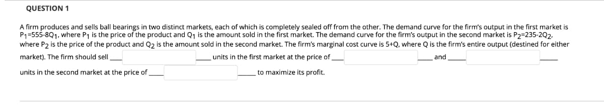 QUESTION 1
A firm produces and sells ballI bearings in two distinct markets, each of which is completely sealed off from the other. The demand curve for the firm's output in the first market is
P1=555-8Q1, where P1 is the price of the product and Q1 is the amount sold in the first market. The demand curve for the firm's output in the second market is P2=235-2Q2,
where P2 is the price of the product and Q2 is the amount sold in the second market. The firm's marginal cost curve is 5+Q, where Q is the firm's entire output (destined for either
market). The firm should sell
units in the first market at the price of
and
units in the second market at the price of
to maximize its profit.
