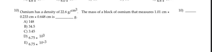 E) 6.75 x 10-3
10) Osmium has a density of 22.6 g/cm. The mass of a block of osmium that measures 1.01 cm x
10)
0.233 cm x 0.648 cm is
.8.
A) 148
B) 34.5
C) 3.45
103
D)
6.75 x
