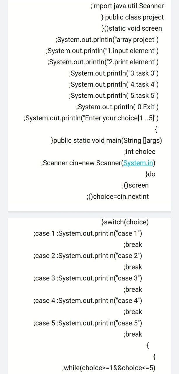 ;import java.util.Scanner
} public class project
}0static void screen
System.out.println('array project")
System.out.println("1.input element")
System.out.println("2.print element")
System.out.println("3.task 3")
System.out.println("4.task 4")
System.out.println("5.task 5")
System.out.println("0.Exit")
;System.out.println("Enter your choice[1..5]")
{
}public static void main(String largs)
;int choice
;Scanner cin=new Scanner(System.in)
}do
:Oscreen
:Ochoice=cin.nextInt
}switch(choice)
case 1:System.out.println("case 1")
;break
;case 2:System.out.println("case 2")
;break
case 3:System.out.println("case 3")
;break
;case 4:System.out.println("case 4")
;break
;case 5:System.out.println("case 5")
;break
{
while(choice>=1&&choice<=5)
