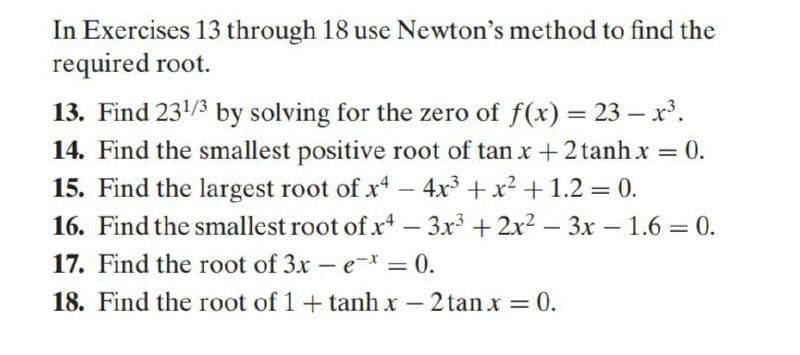 In Exercises 13 through 18 use Newton's method to find the
required root.
13. Find 231/3 by solving for the zero of f(x) = 23 – x'.
14. Find the smallest positive root of tan x+2 tanh x = 0.
15. Find the largest root of x - 4x + x2 + 1.2 = 0.
16. Find the smallest root of x - 3x +2x2 – 3x – 1.6 = 0.
17. Find the root of 3x - e-*
0.
%3D
18. Find the root of 1+ tanh x – 2 tanx = 0.
-
