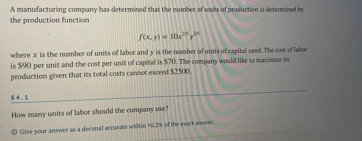 A manufacturing company has determined that the number of units of production is determined by
the production function
3/5
f(x, y) = 10x²5 y5
where x is the number of units of labor and y is the number of units of capital used. The cost of labor
is $90 per unit and the cost per unit of capital is $70. The company would like to maximize its
production given that its total costs cannot exceed $2500.
54.1
How many units of labor should the company use?
O Give your answer as a decimal accurate within ±0.2% of the exact answer.
