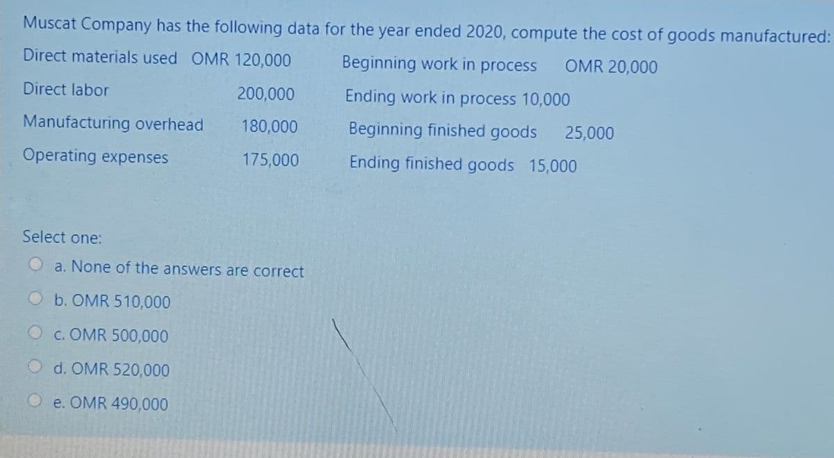 Muscat Company has the following data for the year ended 2020, compute the cost of goods manufactured:
Direct materials used OMR 120,000
Beginning work in process
OMR 20,000
Direct labor
200,000
Ending work in process 10,000
Manufacturing overhead
180,000
Beginning finished goods 25,000
Operating expenses
175,000
Ending finished goods 15,000
Select one:
a. None of the answers are correct
b. OMR 510,000
O c. OMR 500,000
O d. OMR 520,000
e. OMR 490,000

