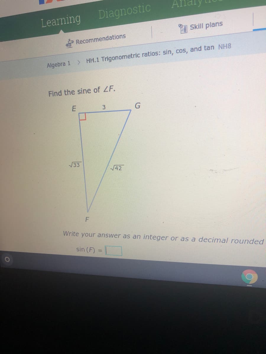 Learning
Diagnostic
Skill plans
Recommendations
Algebra 1
> HH.1 Trigonometric ratios: sin, cos, and tan NH8
Find the sine of ZF.
3
33
42
F
Write your answer as an integer or as a decimal rounded
sin (F)
