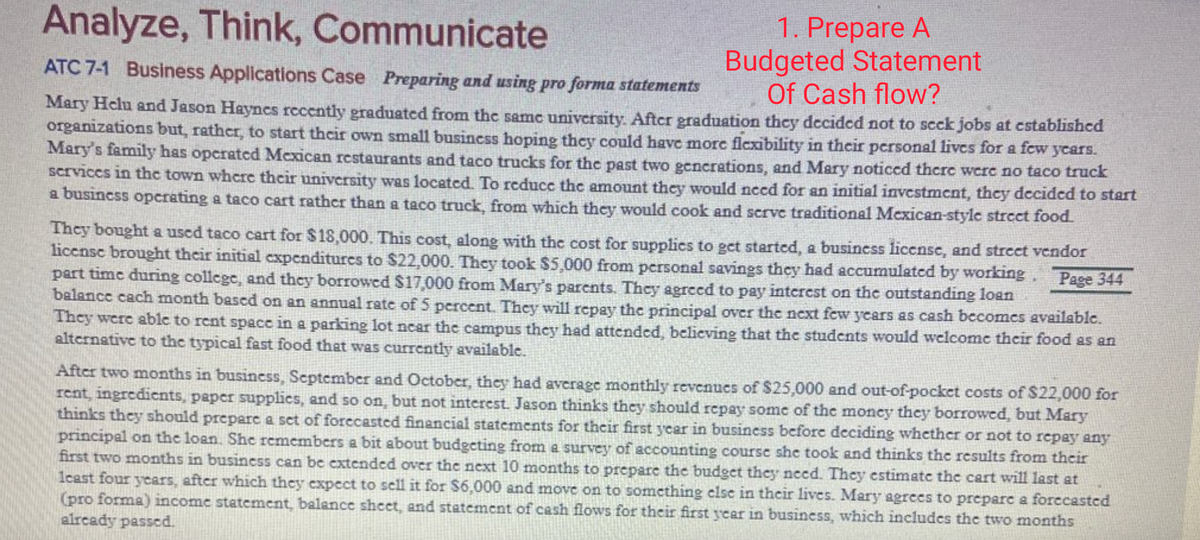 1. Prepare A
Budgeted Statement
Of Cash flow?
Analyze, Think, Communicate
ATC 7-1 Business Applications Case Preparing and using pro forma statements
Mary Helu and Jason Haynes rccently graduatcd from the same university. After graduation thcy decided not to scck jobs at cstablishcd
organizations but, rather, to start thcir own small busincss hoping they could have morc flexibility in their personal livcs for a few ycars.
Mary's family has opcrated Mexican restaurants and taco trucks for the past two gencrations, and Mary noticcd thcre were no taco truck
Scrviccs in thc town where their university was located. To reduce the amount they would need for an initial investmcnt, they decided to start
a busincss operating a taco cart rathcr than a taco truck, from which they would cook and scrve traditional Mexican-stylc strect food.
They bought a used taco cart for $18,000. This cost, along with the cost for supplics to get startcd, a business license, and street vendor
licensc brought their initial cxpenditures to S22,000. They took $5,000 from personal savings they had accumulated by working, Page 344
part time during college, and they borrowed $17,000 from Mary's parents. They agreed to pay intcrest on the outstanding loan
balance cach month based on an annual rate of 5 percent. They will repay the principal over the next few years as cash becomes available.
They were ablc to rent spacc in a parking lot ncar the campus they had attended, believing that the students would welcome their food as an
altcrnative to the typical fast food that was currently available.
After two months in business, September and October, they had average monthly revenues of $25,000 and out-of-pocket costs of $22,000 for
rent, ingredicnts, paper supplics, and so on, but not interest. Jason thinks they should repay some of the moncy they borrowed, but Mary
thinks they should prepare a sct of forecastcd financial statements for their first ycar in business before deciding whether or not to repay any
principal on the loan. She remembers a bit about budgeting from e survey of accounting course she took and thinks the results from their
first two months in business can be extended over the next 10 months to prepare the budget they need. They cstimate the cart will last at
1cast four years, after which they expect to sell it for $6,000 and move on to something clsc in their lives. Mary agrees to preparc a forccasted
(pro forma) income statement, balance sheet, and statement of cash flows for their first year in business, which includes the two months
alrcady passed.
