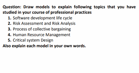 Question: Draw models to explain following topics that you have
studied in your course of professional practices
1. Software development life cycle
2. Risk Assessment and Risk Analysis
3. Process of collective bargaining
4. Human Resource Management
5. Critical system Design
Also explain each model in your own words.
