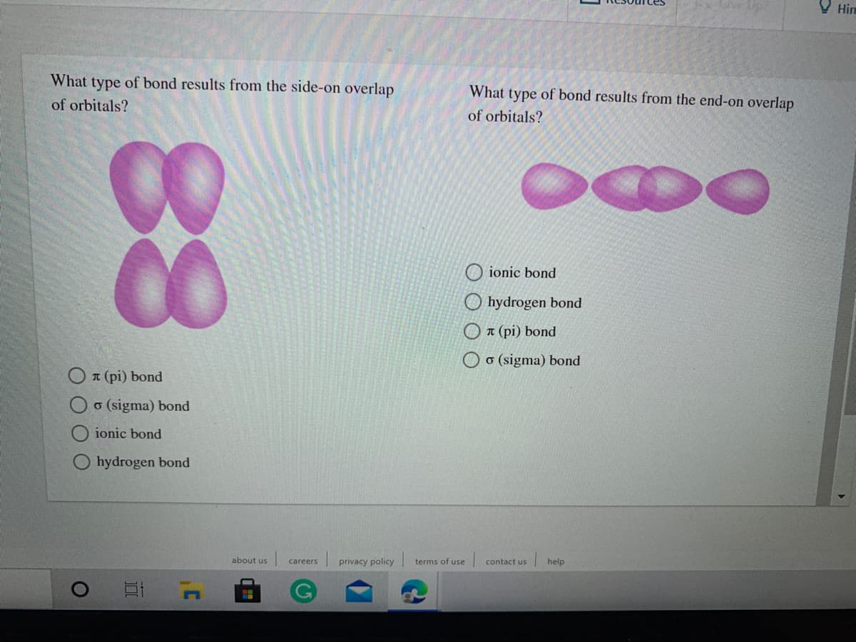 V Him
What type of bond results from the side-on overlap
What type of bond results from the end-on overlap
of orbitals?
of orbitals?
ionic bond
O hydrogen bond
O T (pi) bond
O o (sigma) bond
O T (pi) bond
o (sigma) bond
ionic bond
hydrogen bond
about us
privacy policy
terms of use
help
careers
contact us
88
