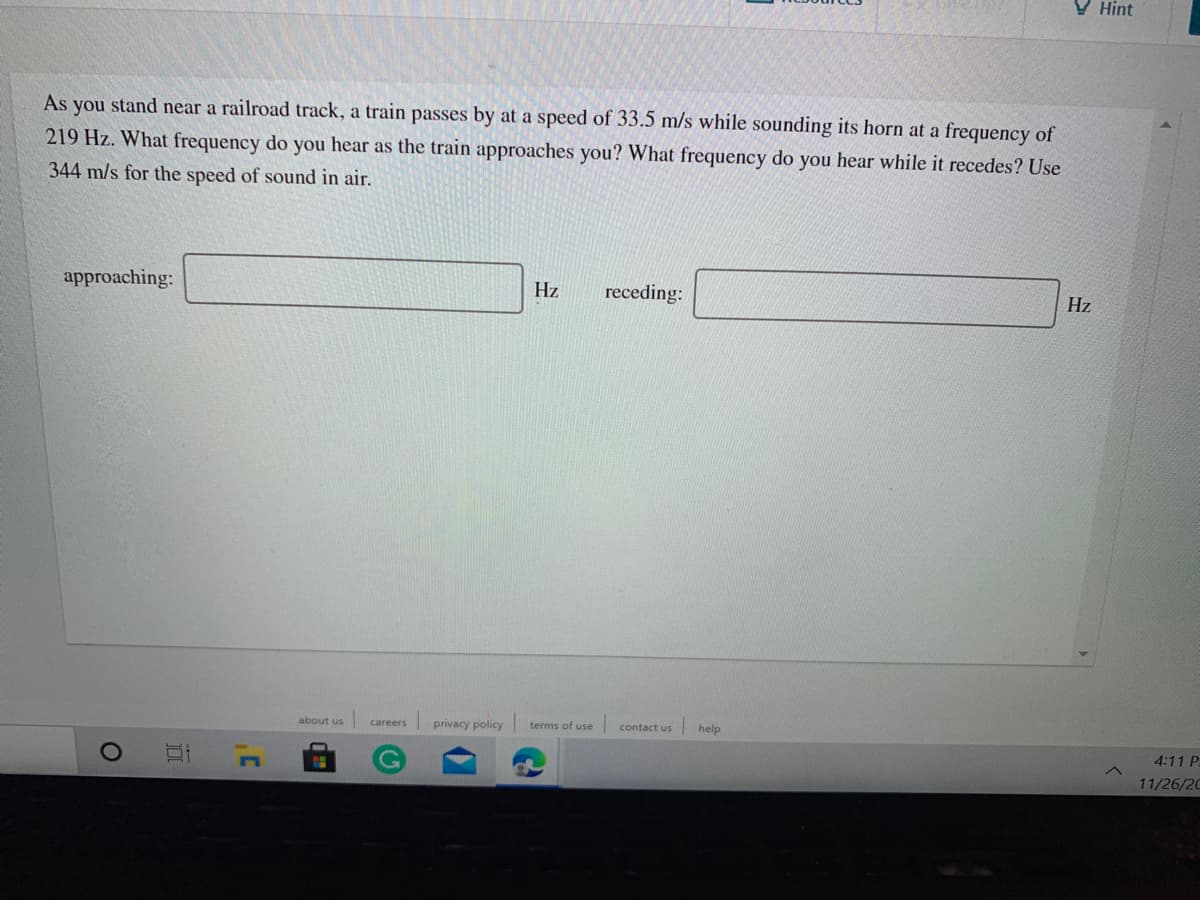V Hint
As you stand near a railroad track, a train passes by at a speed of 33.5 m/s while sounding its horn at a frequency of
219 Hz. What frequency do you hear as the train approaches you? What frequency do you hear while it recedes? Use
344 m/s for the speed of sound in air.
approaching:
Hz
receding:
Hz
about us
privacy policy terms of use
contact us
help
careers
4:11 P
11/26/20
