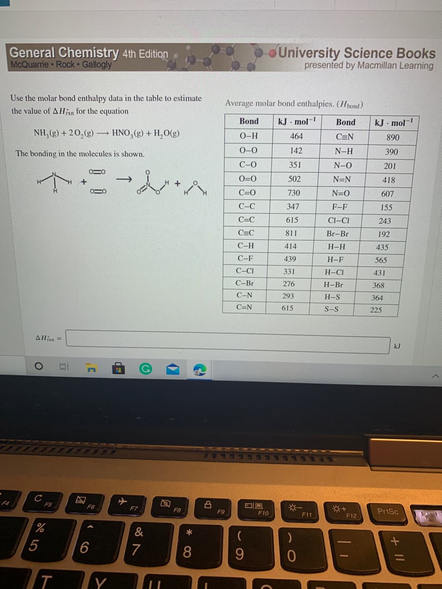 General Chemistry 4th Edition
McQuarrie Rock • Gallogly
University Science Books
presented by Macmillan Learning
Use the molar bond enthalpy data in the table to estimate
Average molar bond enthalpies. (Hpond)
the value of AHan for the equation
Bond
kJ - mol-
Bond
kJ - mol-
NH, (g) + 20,(g)
HNO, (g) + H,O(g)
О-Н
464
C=N
890
The bonding in the molecules is shown.
0-0
142
N-H
390
C-0
351
N-O
201
O=0
502
N=N
418
C=0
730
N=O
607
C-C
347
F-F
155
C=C
615
Cl-CI
243
C=C
811
Br-Br
192
C-H
414
H-H
435
C-F
439
H-F
565
C-CI
331
H-CI
431
C-Br
276
H-Br
368
C-N
293
H-S
364
C=N
615
S-S
225
AHin =
kJ
F5
F6
F7
F8
F10
PrtSc
F9
F11
F12
&
*
6
7
8
9.
Y
+ II
