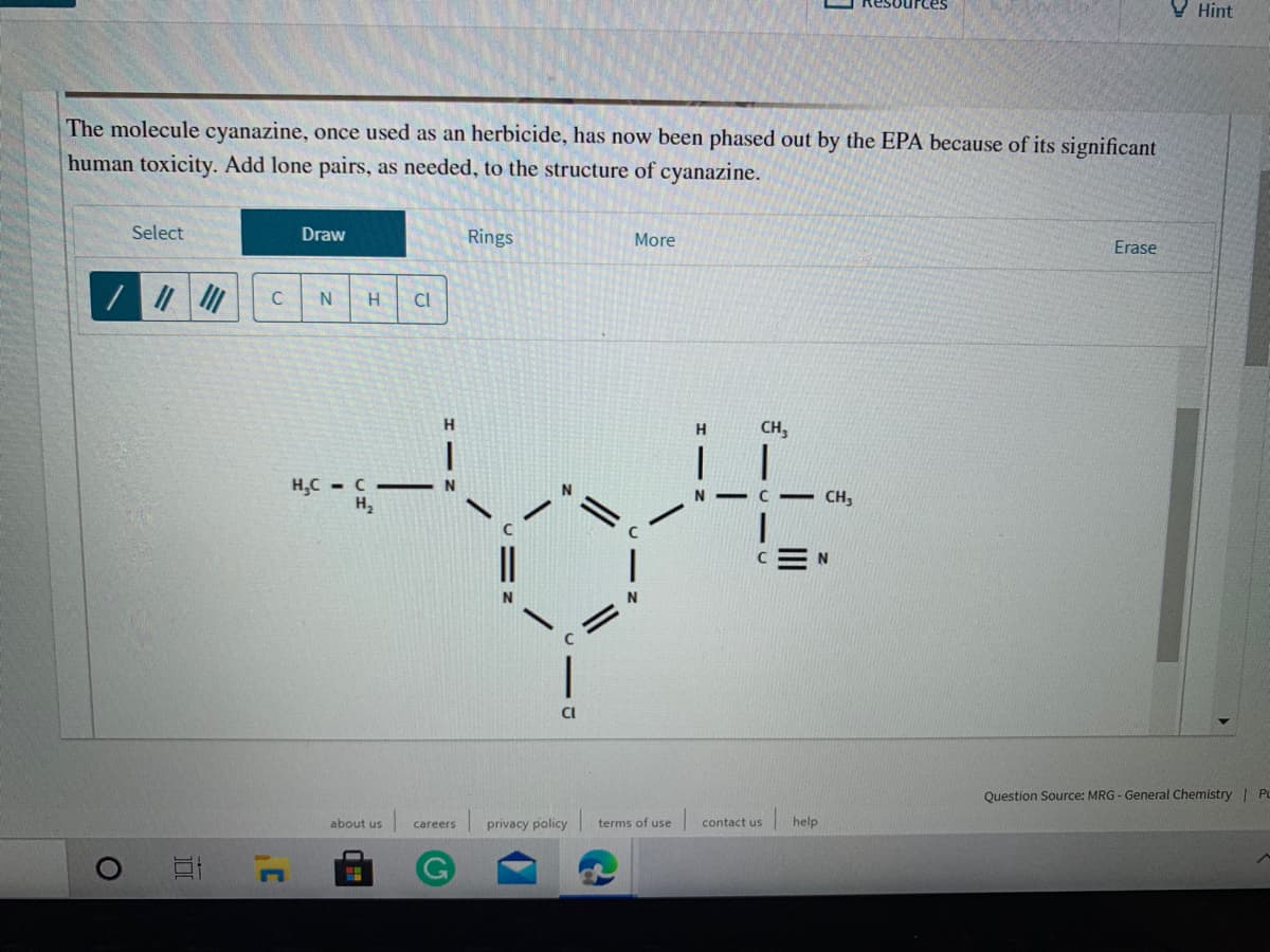 V Hint
The molecule cyanazine, once used as an herbicide, has now been phased out by the EPA because of its significant
human toxicity. Add lone pairs, as needed, to the structure of cyanazine.
Select
Draw
Rings
More
Erase
Cl
H
CH,
H.C - C - N
H2
CH,
CEN
CI
Question Source: MRG - General Chemistry PL
about us
privacy policy
terms of use
contact us
help
careers
