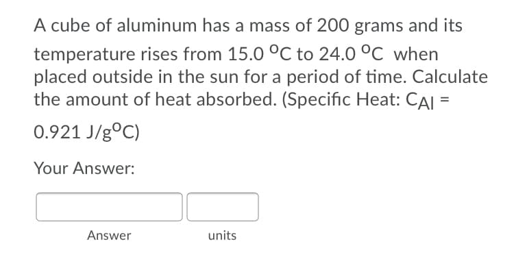 A cube of aluminum has a mass of 200 grams and its
temperature rises from 15.0 °C to 24.0 °C when
placed outside in the sun for a period of time. Calculate
the amount of heat absorbed. (Specific Heat: CAI =
0.921 J/g°C)
Your Answer:
Answer
units
