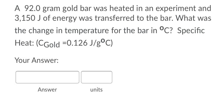 A 92.0 gram gold bar was heated in an experiment and
3,150 J of energy was transferred to the bar. What was
the change in temperature for the bar in °C? Specific
Heat: (CGold =0.126 J/g°C)
Your Answer:
Answer
units
