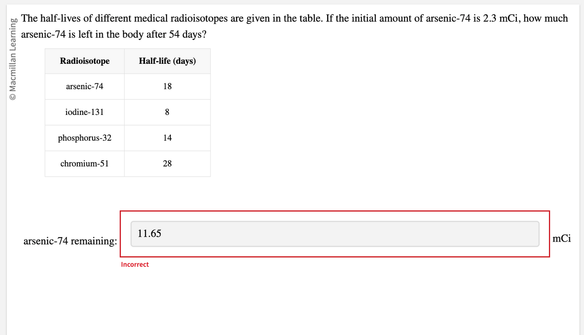 O Macmillan Learning
The half-lives of different medical radioisotopes are given in the table. If the initial amount of arsenic-74 is 2.3 mCi, how much
arsenic-74 is left in the body after 54 days?
Radioisotope
arsenic-74
iodine-131
phosphorus-32
chromium-51
arsenic-74 remaining:
Half-life (days)
11.65
Incorrect
18
8
14
28
mCi
