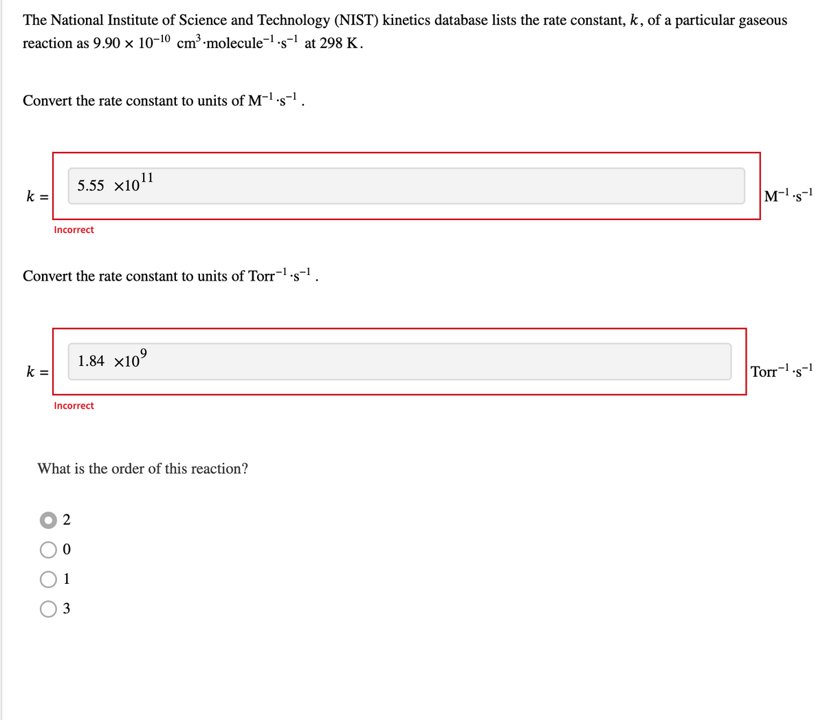 The National Institute of Science and Technology (NIST) kinetics database lists the rate constant, k, of a particular gaseous
reaction as 9.90 × 10-¹0 cm³ molecule-¹.s-¹ at 298 K.
Convert the rate constant to units of M-¹.s-¹.
k=
k =
5.55 ×10¹1
Incorrect
Convert the rate constant to units of Torr-¹.s-¹.
-1
1.84 ×10⁹
Incorrect
2
0
1
3
What is the order of this reaction?
M-¹.s-1
Torr-¹.s-1