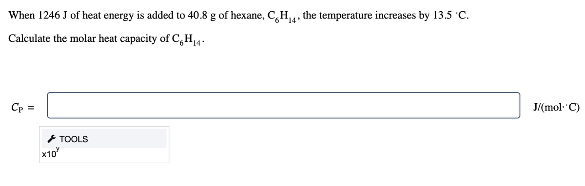 When 1246 J of heat energy is added to 40.8 g of hexane, C6H₁4, the temperature increases by 13.5 °C.
Calculate the molar heat capacity of C6H₁4.
Cp =
X10
TOOLS
J/(mol. C)