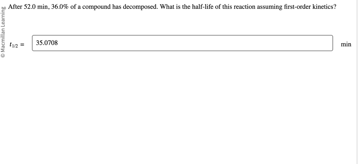 Macmillan Learning
After 52.0 min, 36.0% of a compound has decomposed. What is the half-life of this reaction assuming first-order kinetics?
t1/2 =
35.0708
min