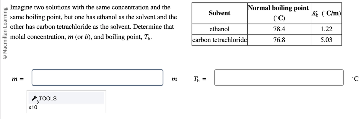 O Macmillan Learning
Imagine two solutions with the same concentration and the
same boiling point, but one has ethanol as the solvent and the
other has carbon tetrachloride as the solvent. Determine that
molal concentration, m (or b), and boiling point, T.
m =
x10
TOOLS
У
m
Solvent
Tb =
ethanol
carbon tetrachloride
Normal boiling point
(°C)
78.4
76.8
K (C/m)
1.22
5.03
°C