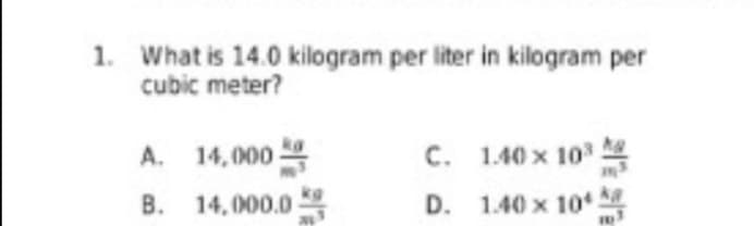 1. What is 14.0 kilogram per liter in kilogram per
cubic meter?
A. 14,000
C. 1.40 x 103
B. 14,000.0
D. 1.40 x 10
