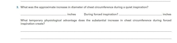 3. What was the approximate increase in diameter of chest circumference during a quiet inspiration?
During forced inspiration?.
inches
inches
What temporary physiological advantage does the substantial increase in chest circumference during forced
inspiration create?
