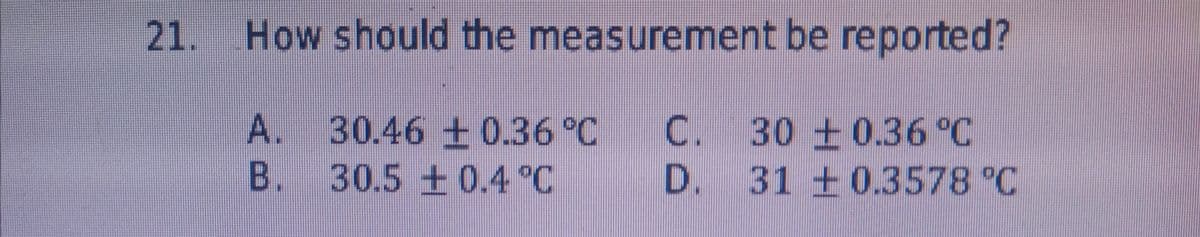 21. How should the measurement be reported?
A. 30.46 + 0.36 °C
B. 30.5 +0.4 °C
C. 30 +0.36 °C
D. 31 + 0.3578 °C
