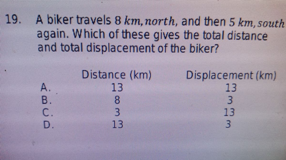 19. A biker travels 8 km, north, and then 5 km, south
again. Which of these gives the total distance
and total displacement of the biker?
A.
В.
C.
Distance (km)
13
8.
3.
13
Displacement (km)
13
3
13
3.
D.
