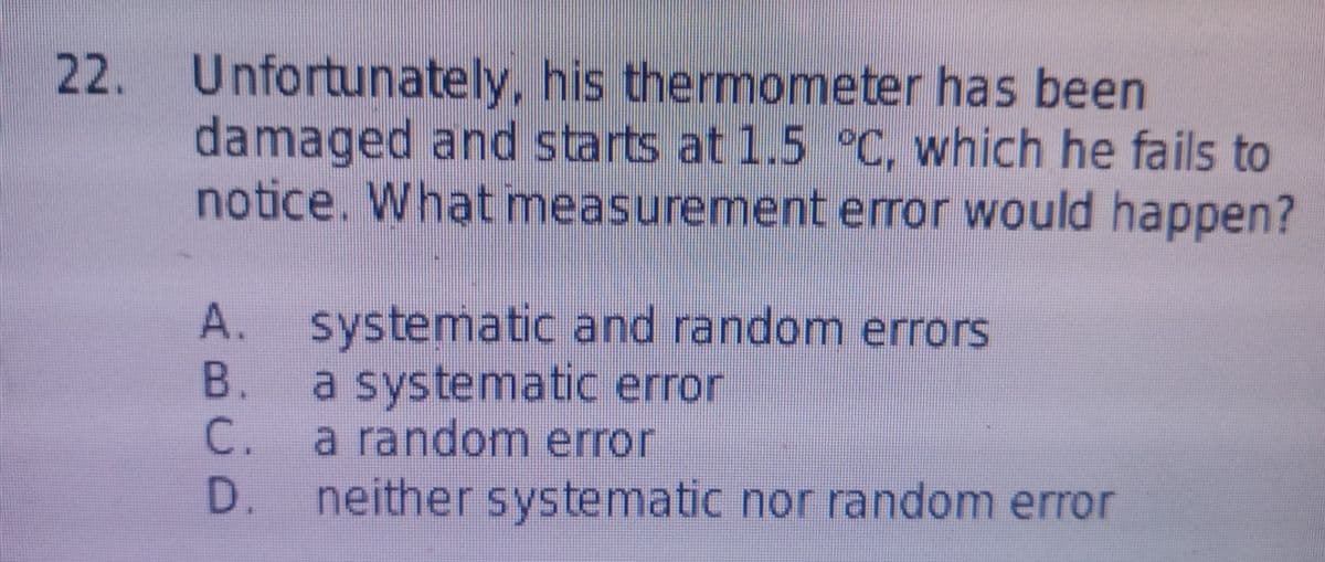 22. Unfortunately, his thermometer has been
damaged and starts at 1.5 °C, which he fails to
notice. What measurement error would happen?
A. systematic and random errors
В.
a systematic error
C.
a random error
D. neither systematic nor random error
