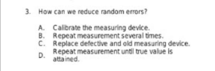 3. How can we reduce random errors?
A. Calibrate the measuring device.
B. Repeat measurement several times.
C. Replace defective and old measuring device.
Repeat measurement until true value is
D.
atta ined.
